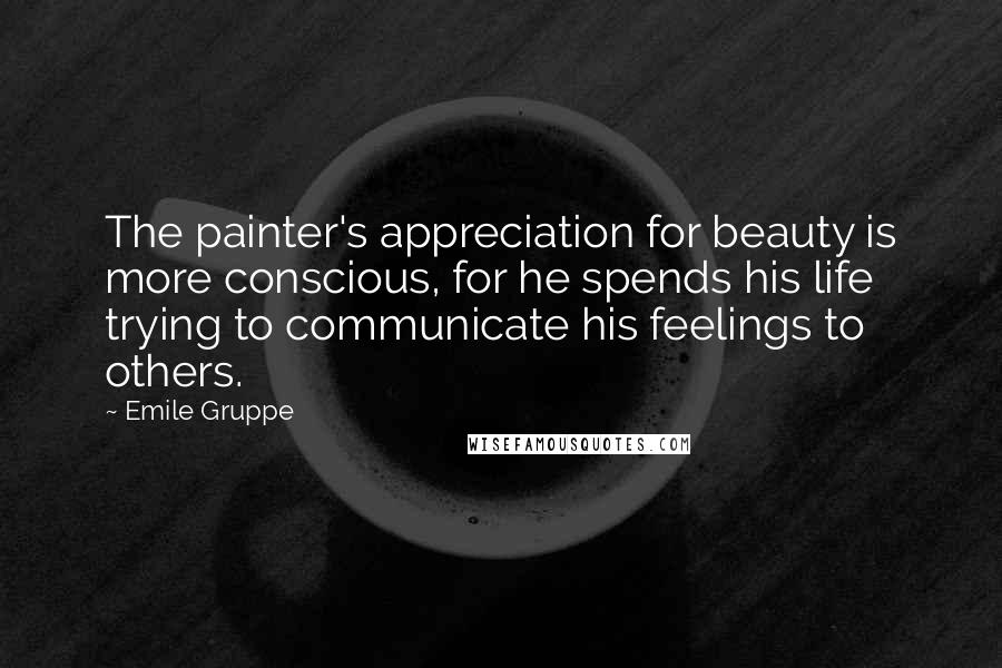 Emile Gruppe Quotes: The painter's appreciation for beauty is more conscious, for he spends his life trying to communicate his feelings to others.