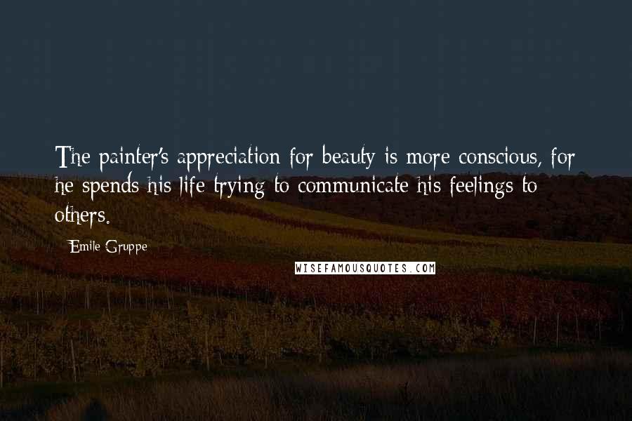 Emile Gruppe Quotes: The painter's appreciation for beauty is more conscious, for he spends his life trying to communicate his feelings to others.