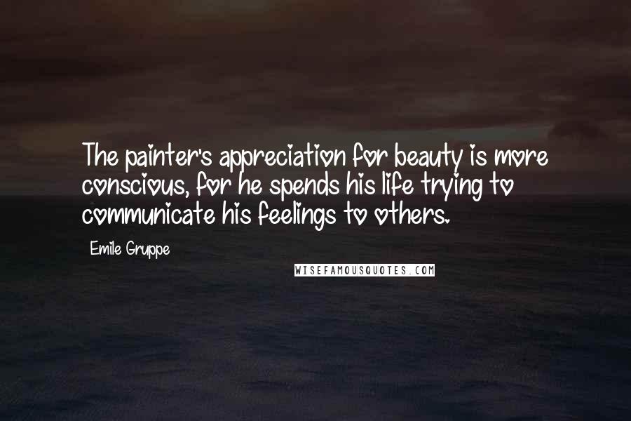 Emile Gruppe Quotes: The painter's appreciation for beauty is more conscious, for he spends his life trying to communicate his feelings to others.