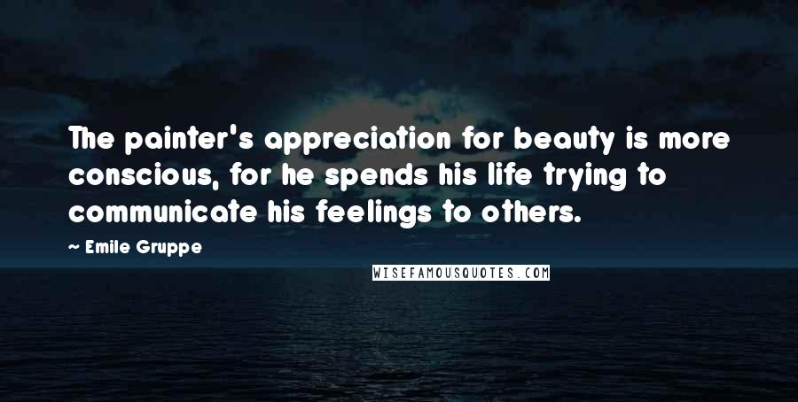 Emile Gruppe Quotes: The painter's appreciation for beauty is more conscious, for he spends his life trying to communicate his feelings to others.