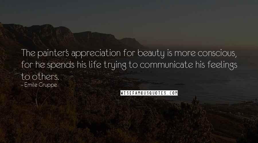 Emile Gruppe Quotes: The painter's appreciation for beauty is more conscious, for he spends his life trying to communicate his feelings to others.