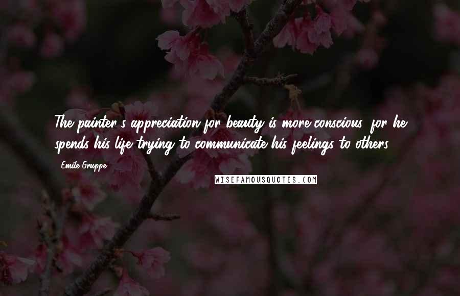 Emile Gruppe Quotes: The painter's appreciation for beauty is more conscious, for he spends his life trying to communicate his feelings to others.