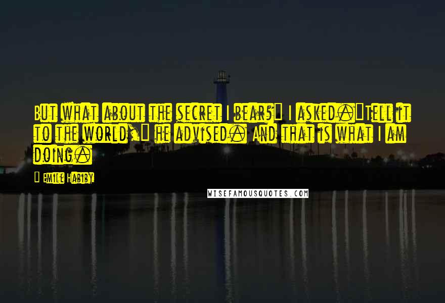 Emile Habiby Quotes: But what about the secret I bear?" I asked."Tell it to the world," he advised. And that is what I am doing.