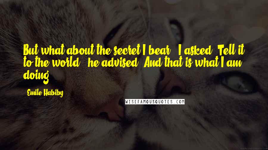 Emile Habiby Quotes: But what about the secret I bear?" I asked."Tell it to the world," he advised. And that is what I am doing.