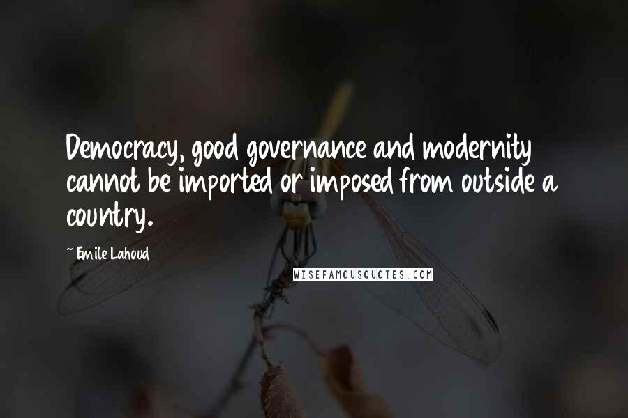 Emile Lahoud Quotes: Democracy, good governance and modernity cannot be imported or imposed from outside a country.