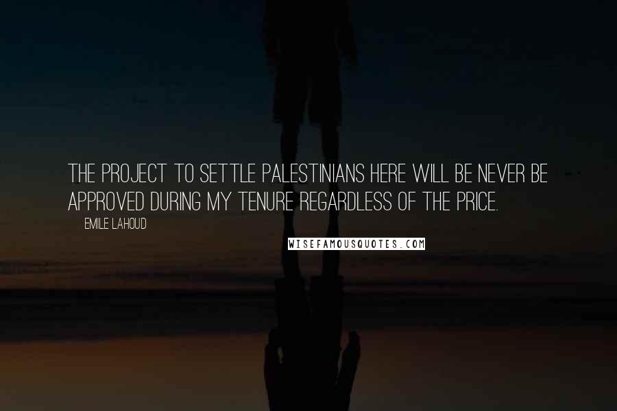 Emile Lahoud Quotes: The project to settle Palestinians here will be never be approved during my tenure regardless of the price.