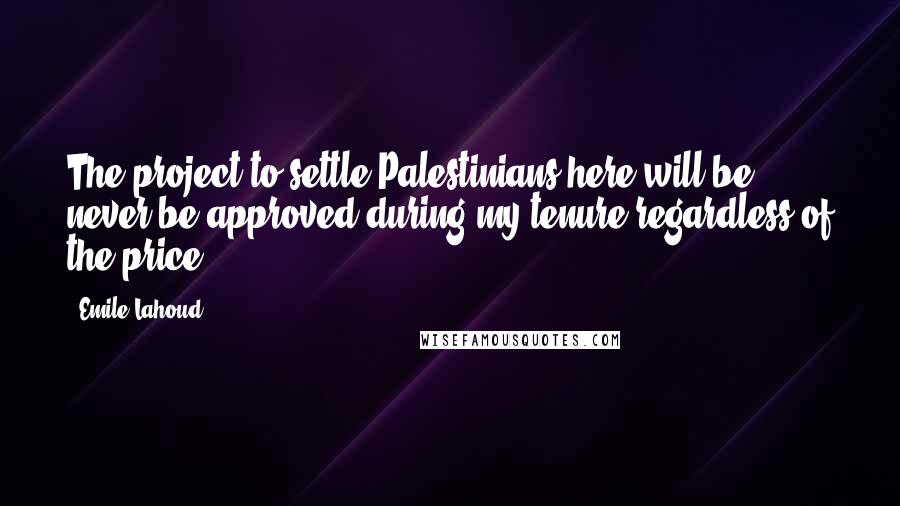 Emile Lahoud Quotes: The project to settle Palestinians here will be never be approved during my tenure regardless of the price.