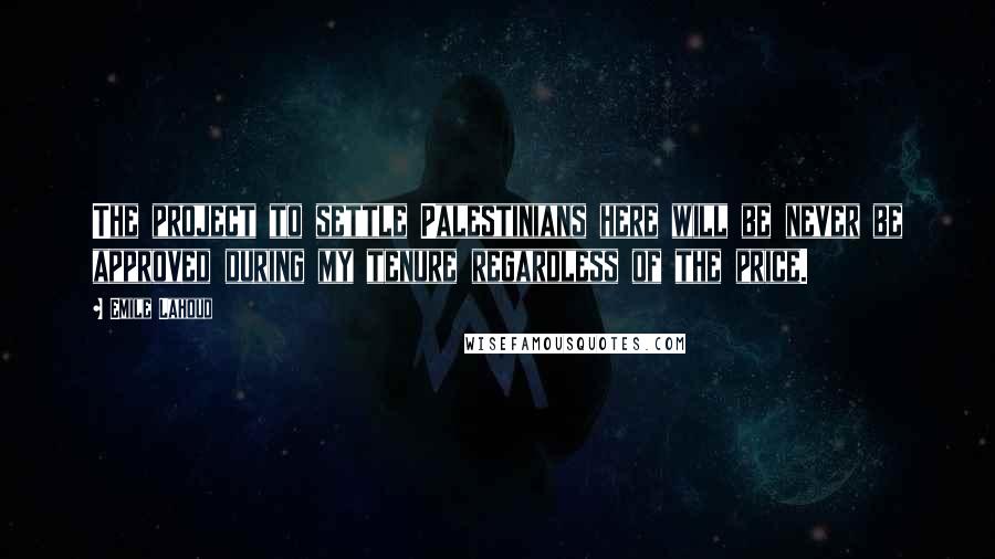 Emile Lahoud Quotes: The project to settle Palestinians here will be never be approved during my tenure regardless of the price.