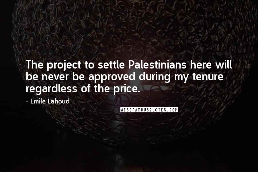 Emile Lahoud Quotes: The project to settle Palestinians here will be never be approved during my tenure regardless of the price.