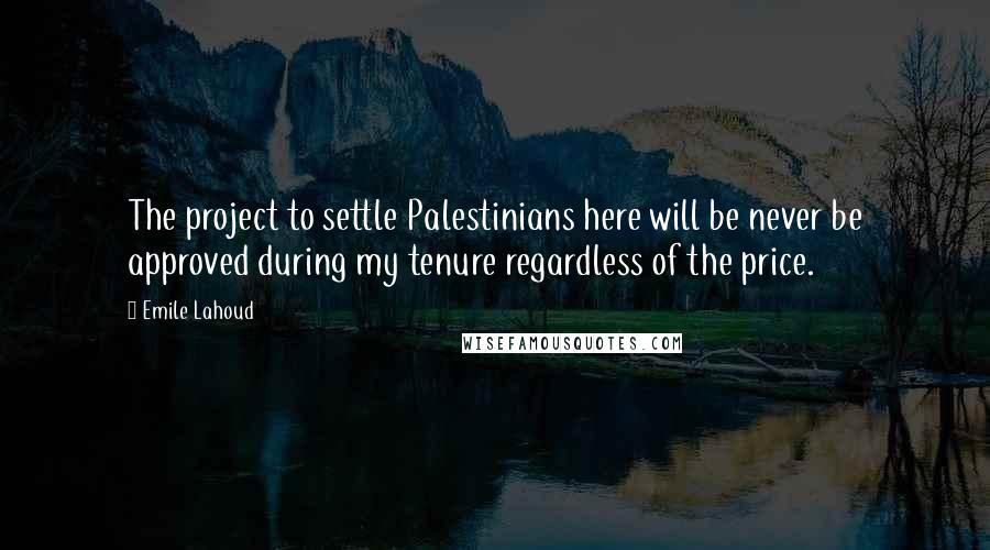 Emile Lahoud Quotes: The project to settle Palestinians here will be never be approved during my tenure regardless of the price.