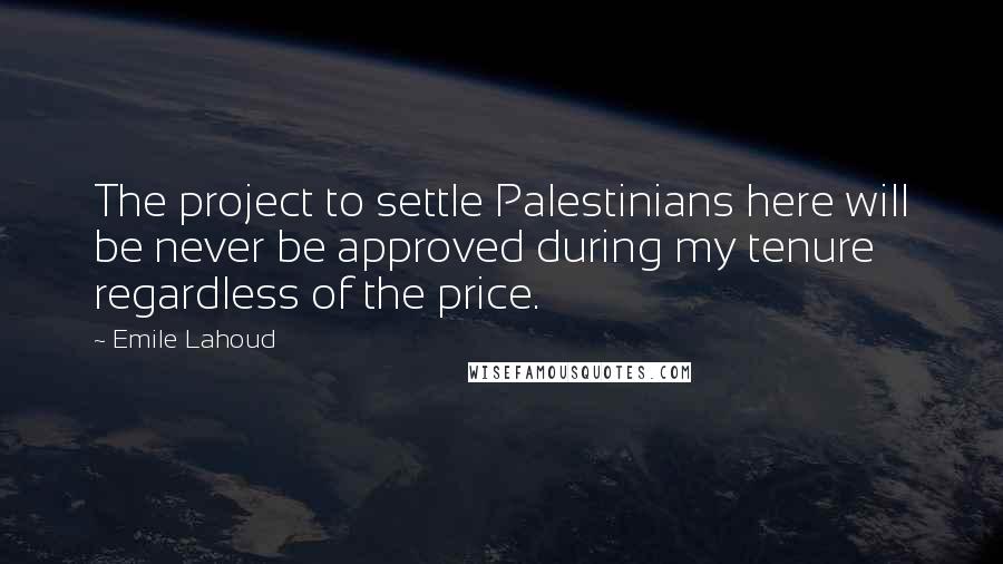 Emile Lahoud Quotes: The project to settle Palestinians here will be never be approved during my tenure regardless of the price.