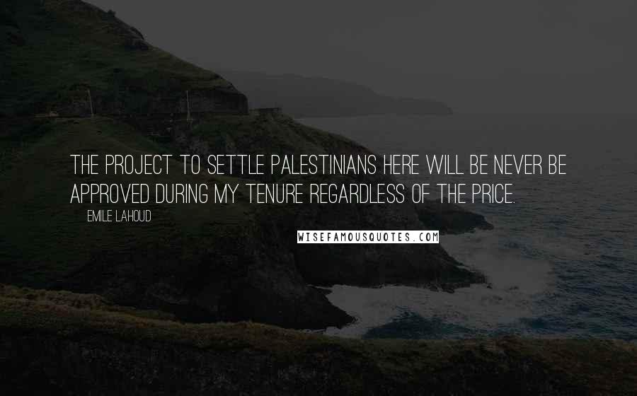 Emile Lahoud Quotes: The project to settle Palestinians here will be never be approved during my tenure regardless of the price.