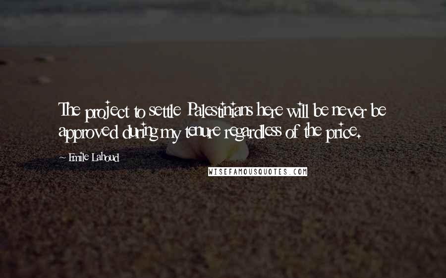 Emile Lahoud Quotes: The project to settle Palestinians here will be never be approved during my tenure regardless of the price.