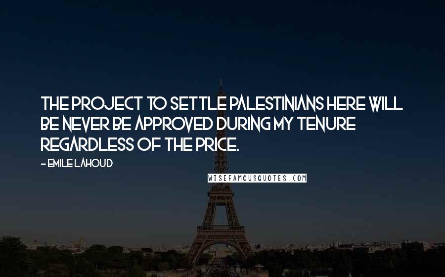 Emile Lahoud Quotes: The project to settle Palestinians here will be never be approved during my tenure regardless of the price.