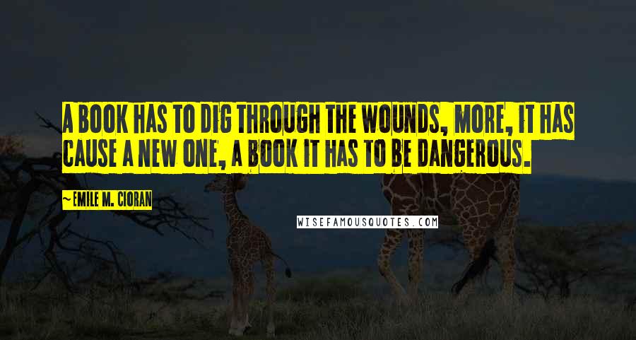 Emile M. Cioran Quotes: A book has to dig through the wounds, more, it has cause a new one, a book it has to be dangerous.