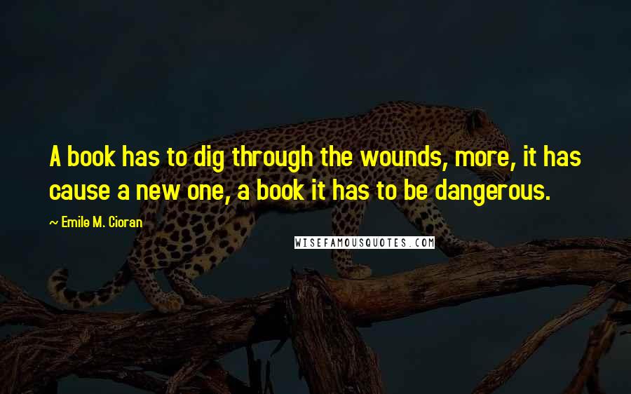 Emile M. Cioran Quotes: A book has to dig through the wounds, more, it has cause a new one, a book it has to be dangerous.