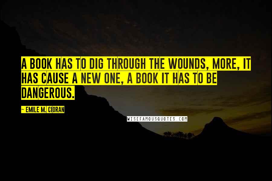 Emile M. Cioran Quotes: A book has to dig through the wounds, more, it has cause a new one, a book it has to be dangerous.