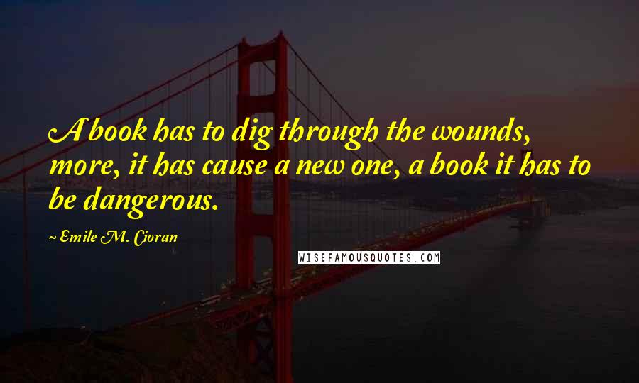 Emile M. Cioran Quotes: A book has to dig through the wounds, more, it has cause a new one, a book it has to be dangerous.