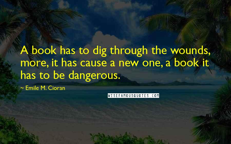 Emile M. Cioran Quotes: A book has to dig through the wounds, more, it has cause a new one, a book it has to be dangerous.