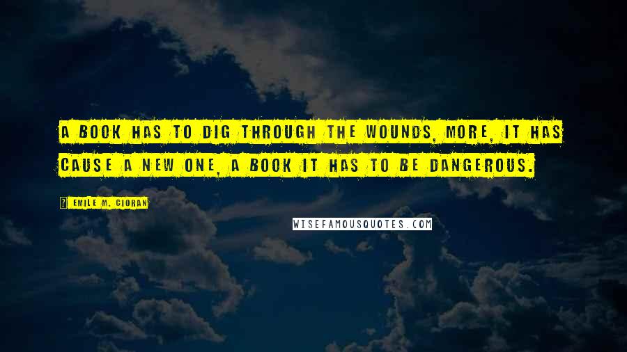 Emile M. Cioran Quotes: A book has to dig through the wounds, more, it has cause a new one, a book it has to be dangerous.