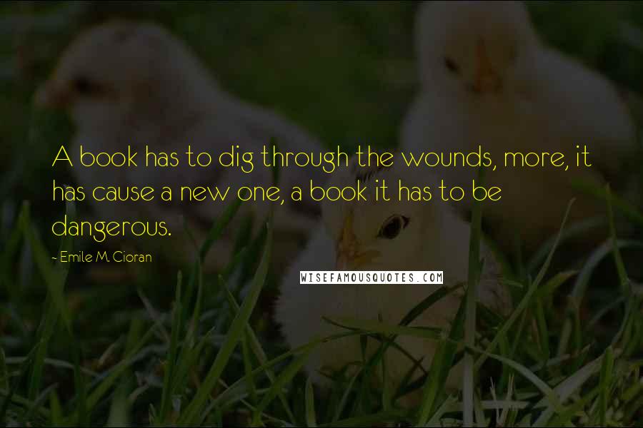 Emile M. Cioran Quotes: A book has to dig through the wounds, more, it has cause a new one, a book it has to be dangerous.