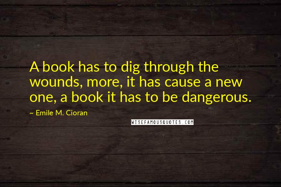 Emile M. Cioran Quotes: A book has to dig through the wounds, more, it has cause a new one, a book it has to be dangerous.