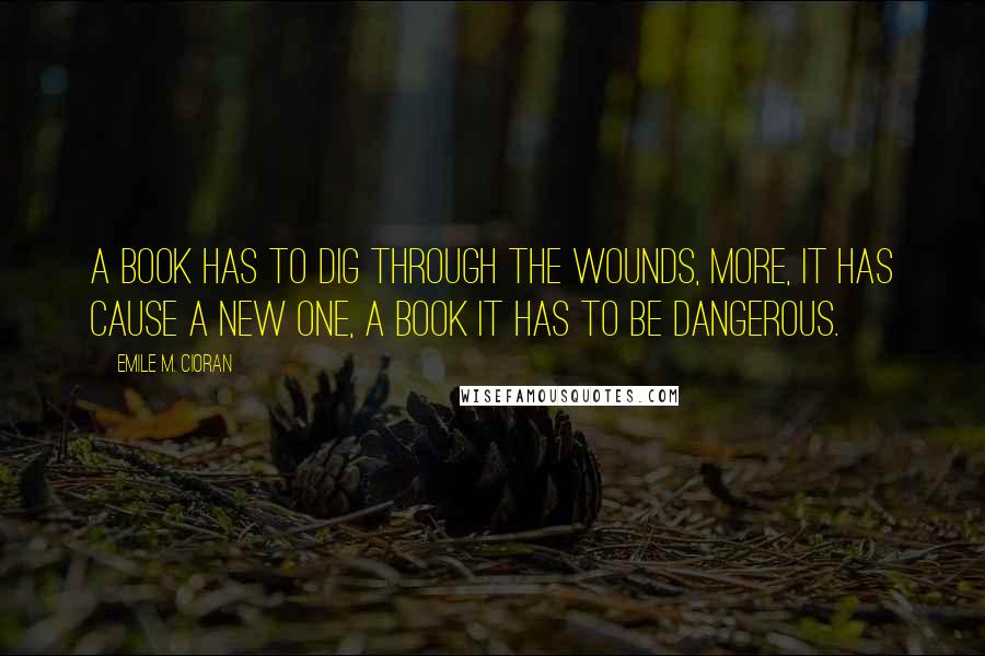 Emile M. Cioran Quotes: A book has to dig through the wounds, more, it has cause a new one, a book it has to be dangerous.