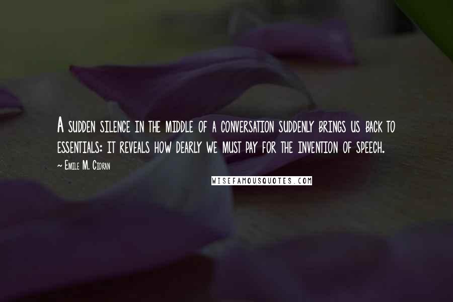 Emile M. Cioran Quotes: A sudden silence in the middle of a conversation suddenly brings us back to essentials: it reveals how dearly we must pay for the invention of speech.