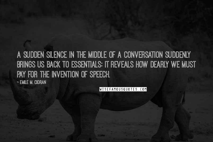 Emile M. Cioran Quotes: A sudden silence in the middle of a conversation suddenly brings us back to essentials: it reveals how dearly we must pay for the invention of speech.