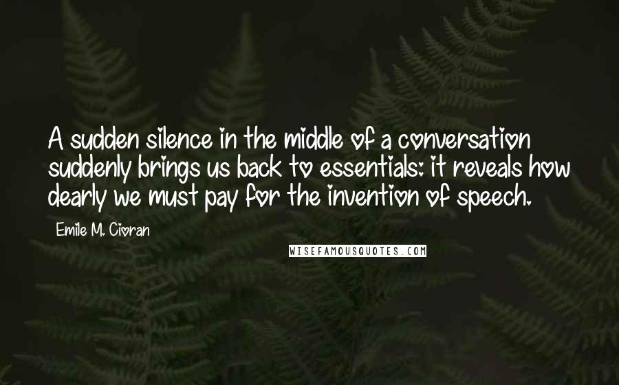 Emile M. Cioran Quotes: A sudden silence in the middle of a conversation suddenly brings us back to essentials: it reveals how dearly we must pay for the invention of speech.