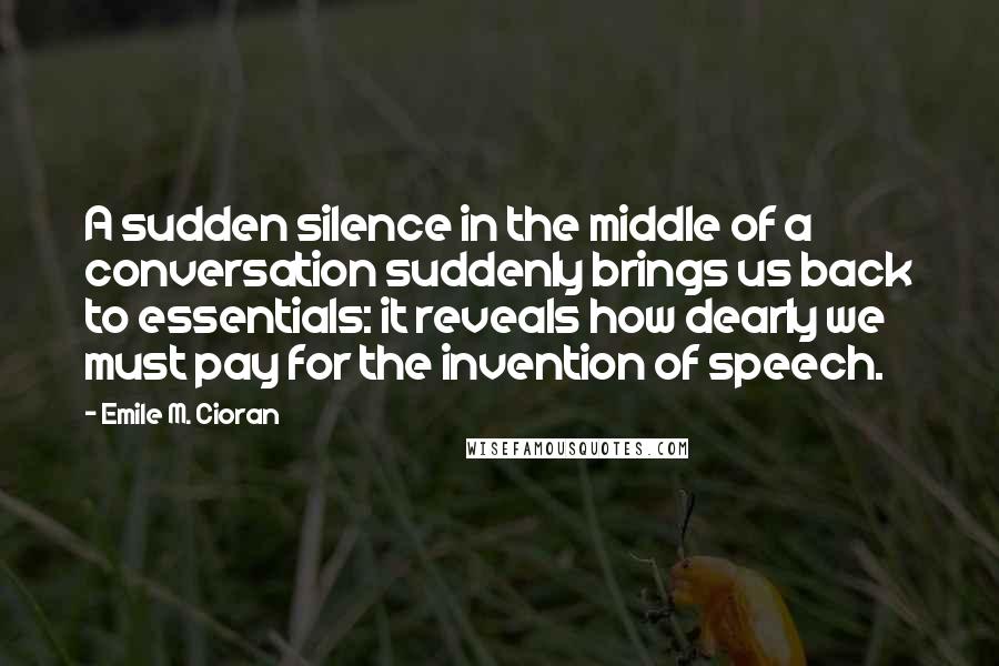 Emile M. Cioran Quotes: A sudden silence in the middle of a conversation suddenly brings us back to essentials: it reveals how dearly we must pay for the invention of speech.