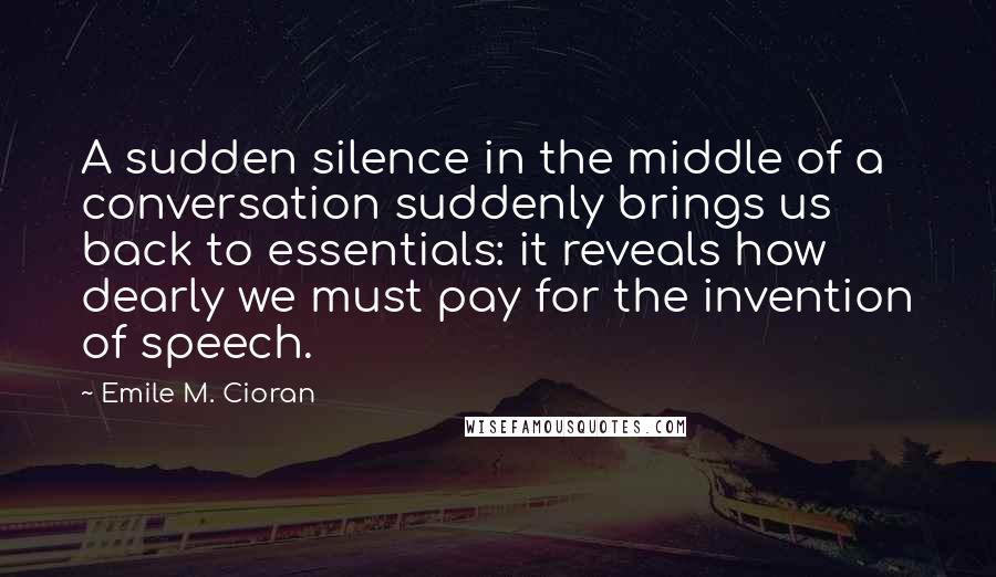 Emile M. Cioran Quotes: A sudden silence in the middle of a conversation suddenly brings us back to essentials: it reveals how dearly we must pay for the invention of speech.