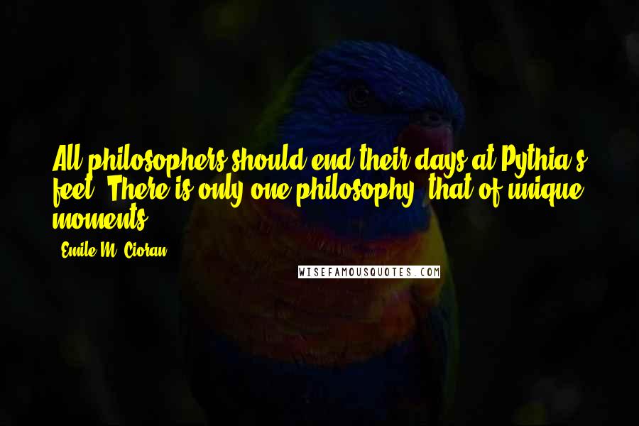 Emile M. Cioran Quotes: All philosophers should end their days at Pythia's feet. There is only one philosophy, that of unique moments.