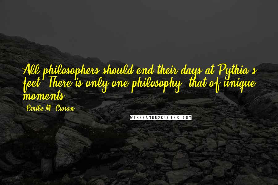 Emile M. Cioran Quotes: All philosophers should end their days at Pythia's feet. There is only one philosophy, that of unique moments.