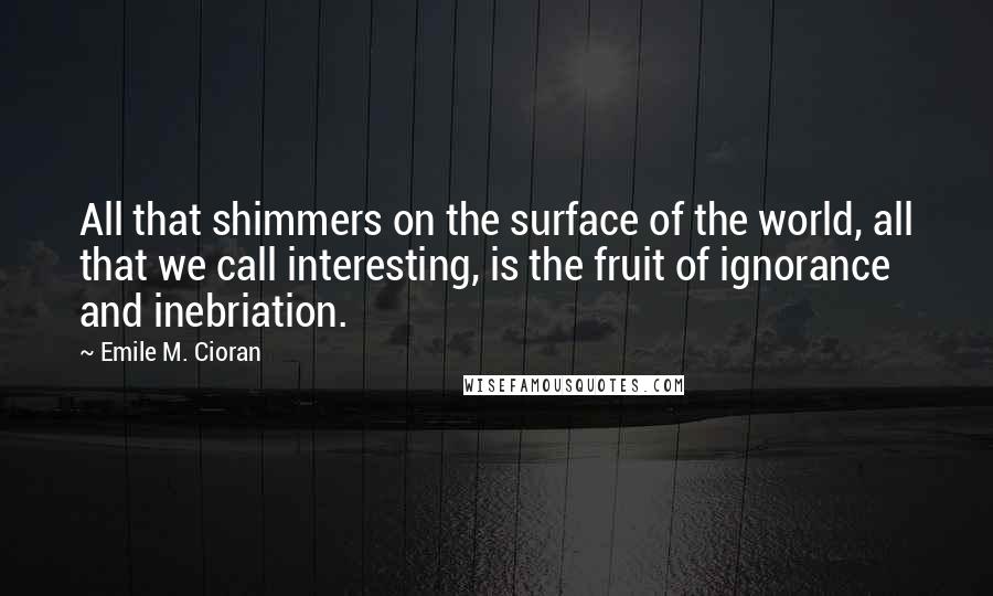 Emile M. Cioran Quotes: All that shimmers on the surface of the world, all that we call interesting, is the fruit of ignorance and inebriation.