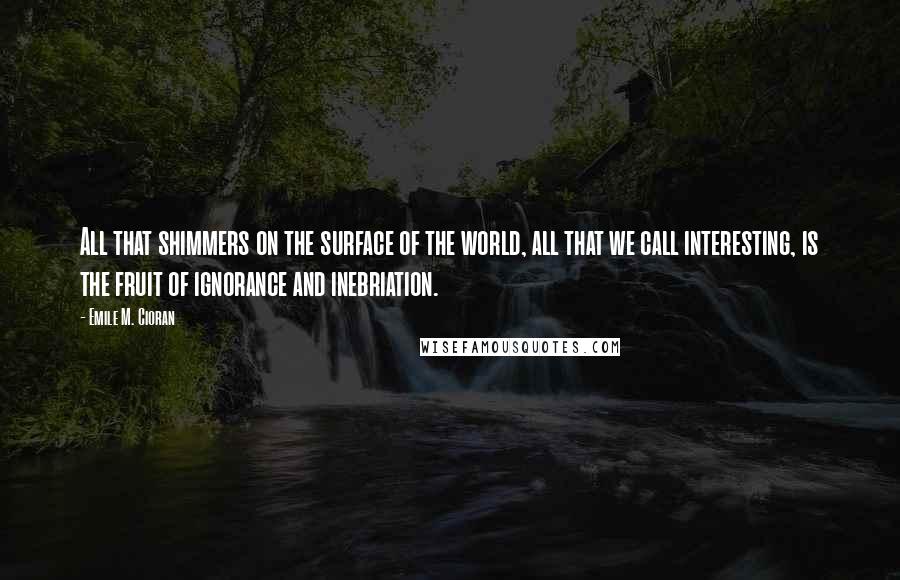 Emile M. Cioran Quotes: All that shimmers on the surface of the world, all that we call interesting, is the fruit of ignorance and inebriation.