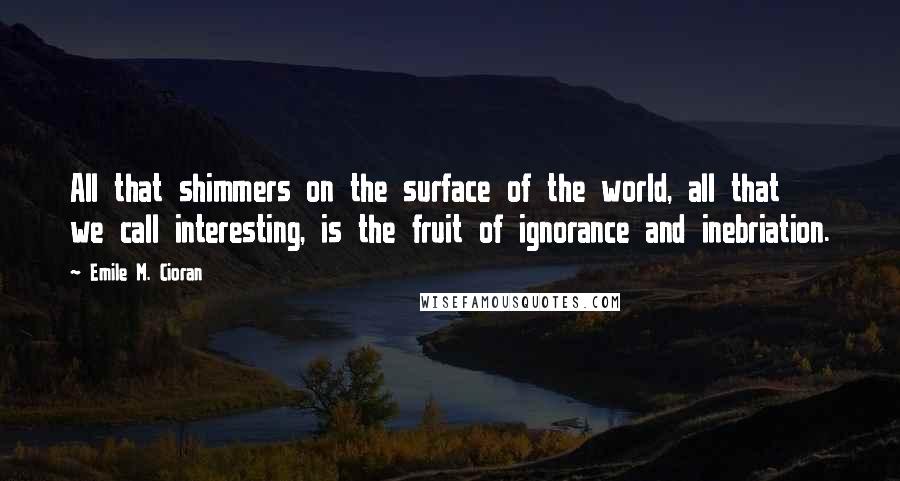 Emile M. Cioran Quotes: All that shimmers on the surface of the world, all that we call interesting, is the fruit of ignorance and inebriation.