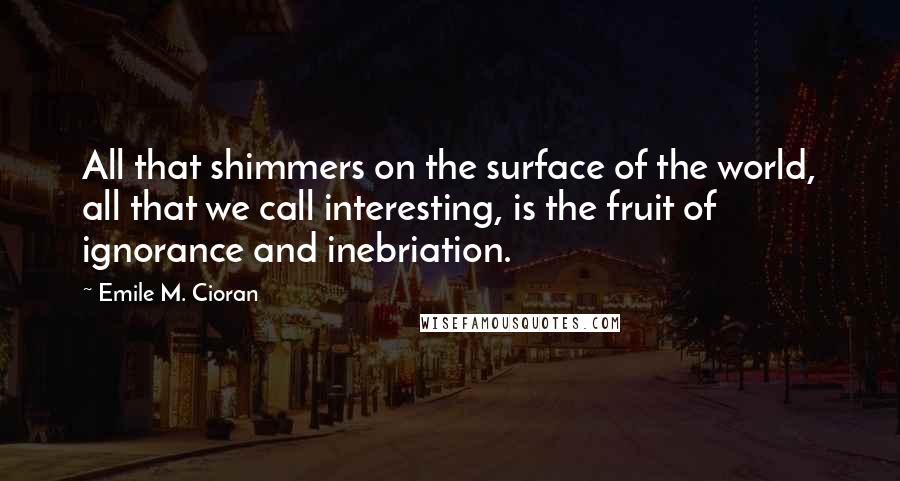 Emile M. Cioran Quotes: All that shimmers on the surface of the world, all that we call interesting, is the fruit of ignorance and inebriation.