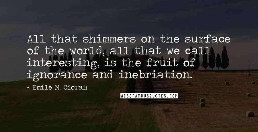 Emile M. Cioran Quotes: All that shimmers on the surface of the world, all that we call interesting, is the fruit of ignorance and inebriation.