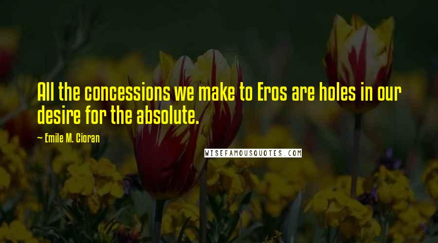 Emile M. Cioran Quotes: All the concessions we make to Eros are holes in our desire for the absolute.