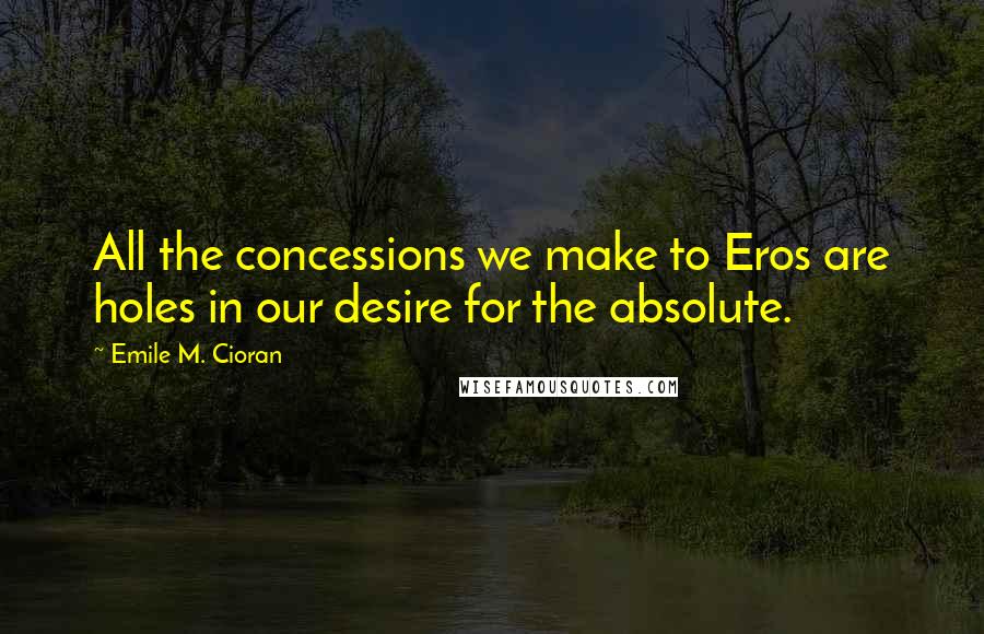 Emile M. Cioran Quotes: All the concessions we make to Eros are holes in our desire for the absolute.