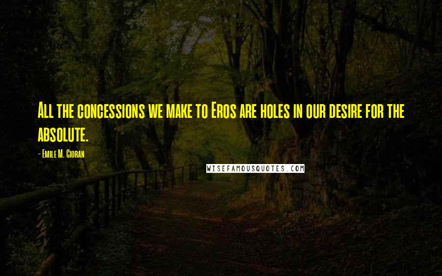 Emile M. Cioran Quotes: All the concessions we make to Eros are holes in our desire for the absolute.