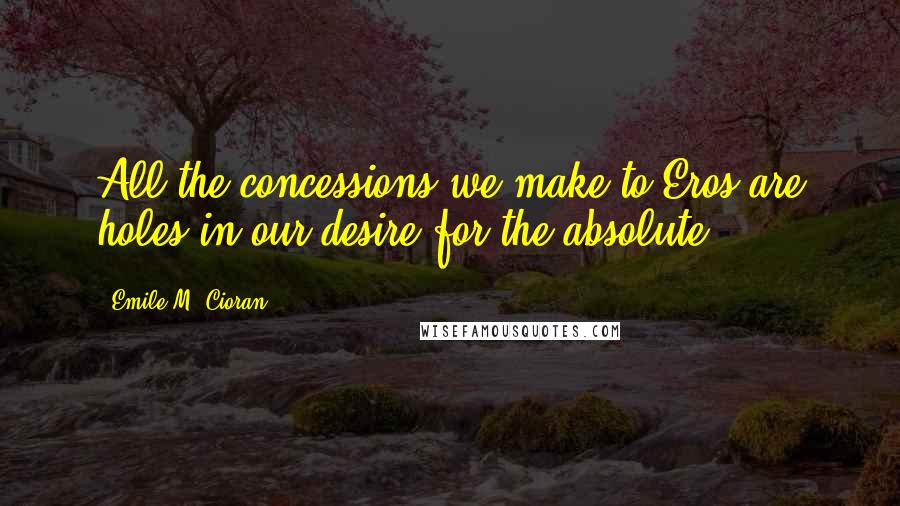 Emile M. Cioran Quotes: All the concessions we make to Eros are holes in our desire for the absolute.