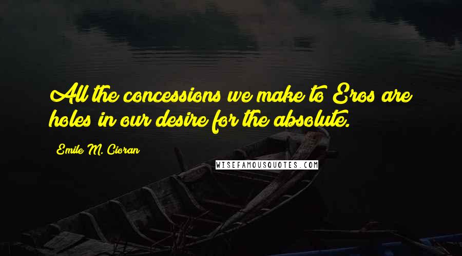 Emile M. Cioran Quotes: All the concessions we make to Eros are holes in our desire for the absolute.