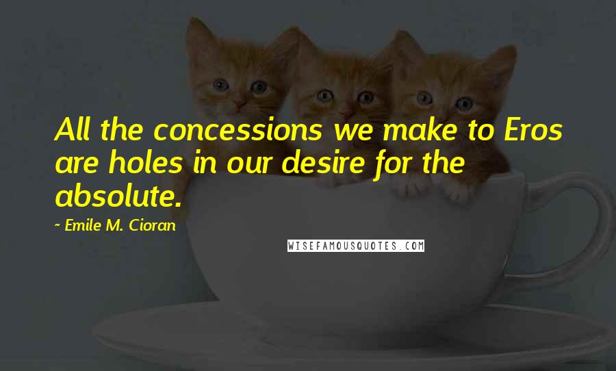 Emile M. Cioran Quotes: All the concessions we make to Eros are holes in our desire for the absolute.