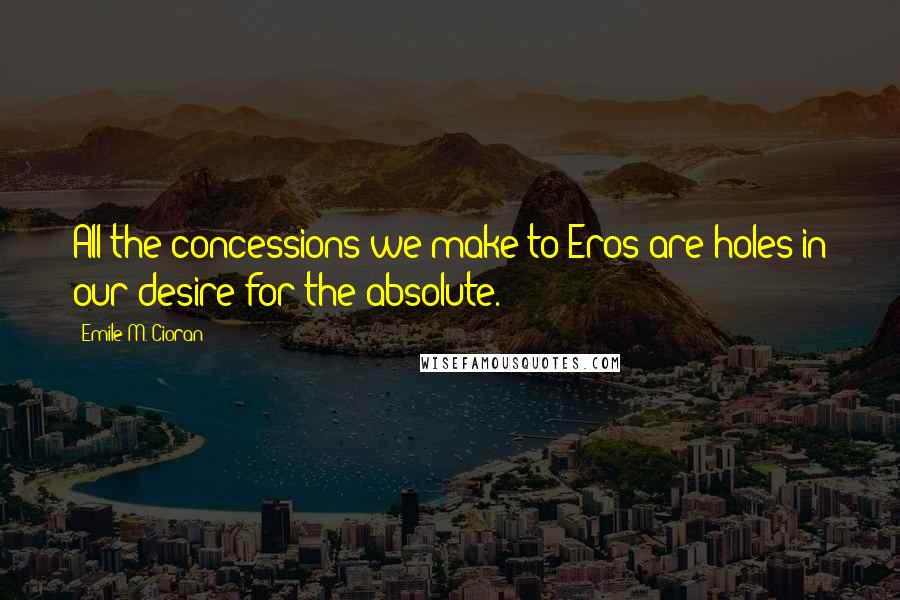 Emile M. Cioran Quotes: All the concessions we make to Eros are holes in our desire for the absolute.