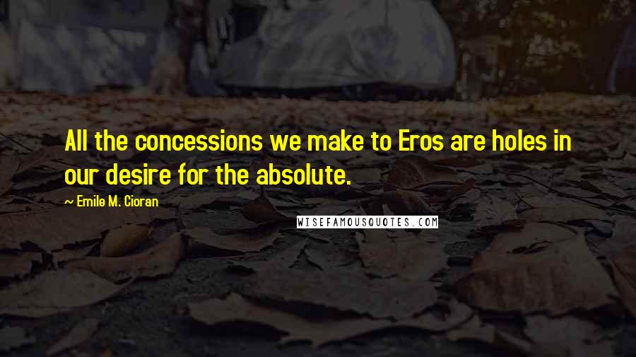 Emile M. Cioran Quotes: All the concessions we make to Eros are holes in our desire for the absolute.