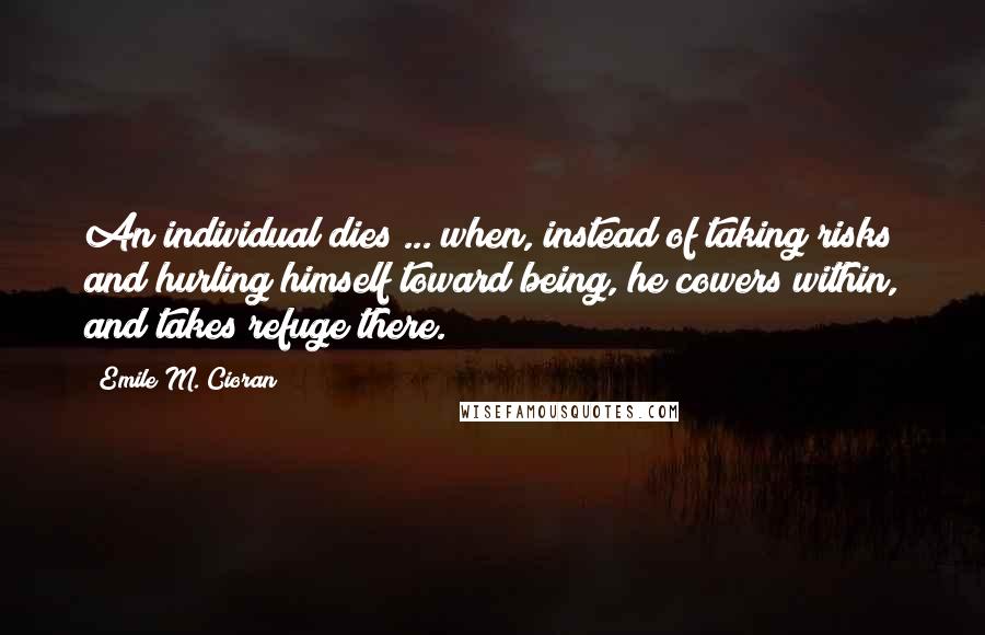 Emile M. Cioran Quotes: An individual dies ... when, instead of taking risks and hurling himself toward being, he cowers within, and takes refuge there.