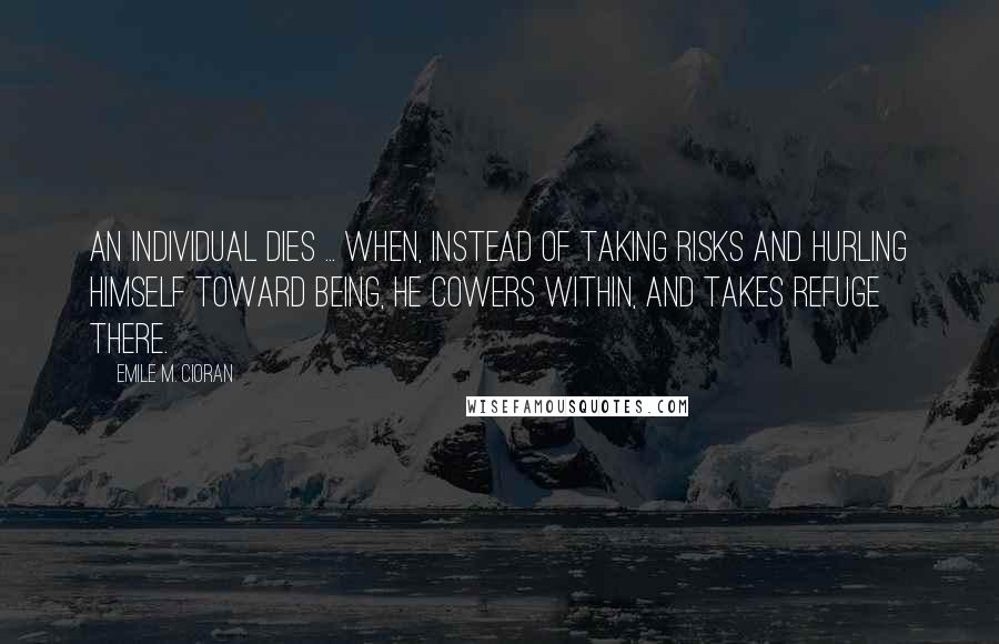 Emile M. Cioran Quotes: An individual dies ... when, instead of taking risks and hurling himself toward being, he cowers within, and takes refuge there.