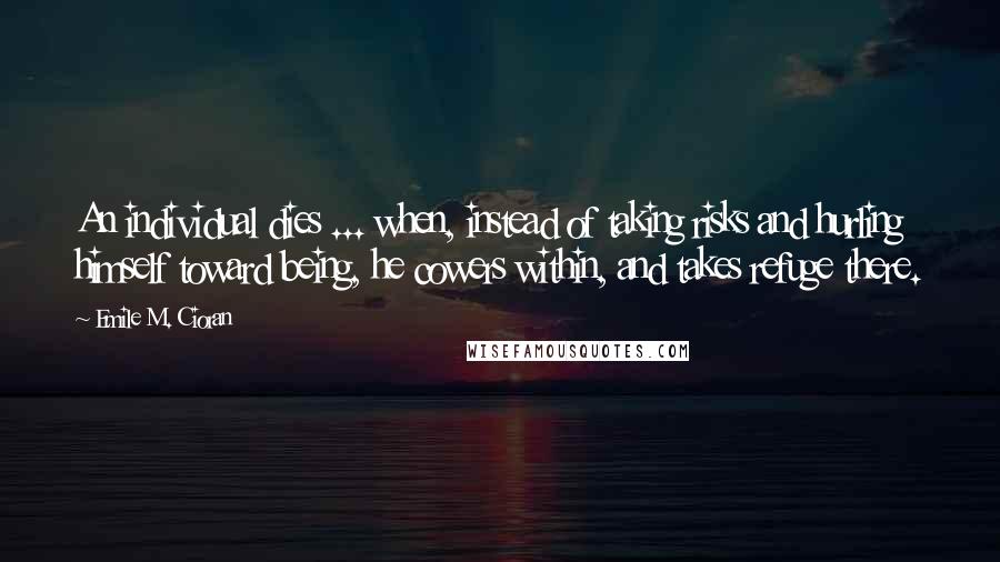 Emile M. Cioran Quotes: An individual dies ... when, instead of taking risks and hurling himself toward being, he cowers within, and takes refuge there.